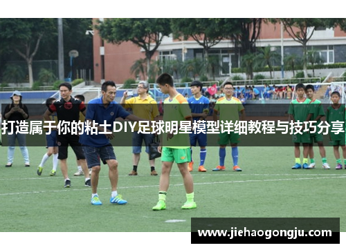 打造属于你的粘土DIY足球明星模型详细教程与技巧分享