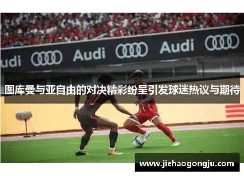 图库曼与亚自由的对决精彩纷呈引发球迷热议与期待