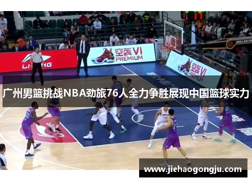 广州男篮挑战NBA劲旅76人全力争胜展现中国篮球实力